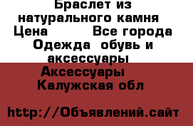 Браслет из натурального камня › Цена ­ 700 - Все города Одежда, обувь и аксессуары » Аксессуары   . Калужская обл.